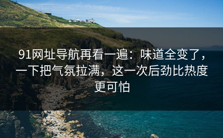 91网址导航再看一遍:味道全变了,一下把气氛拉满,这一次后劲比热度更可怕 91网址导航再看一遍:味道全变了,一下把气氛拉满,这一次后劲比热度更可怕