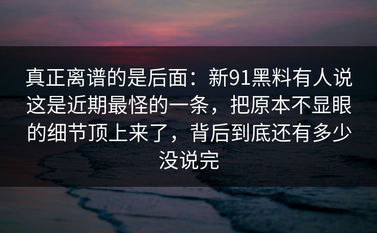 真正离谱的是后面:新91黑料有人说这是近期最怪的一条,把原本不显眼的细节顶上来了,背后到底还有多少没说完 真正离谱的是后面:新91黑料有人说这是近期最怪的一条,把原本不显眼的细节顶上来了,背后到底还有多少没说完