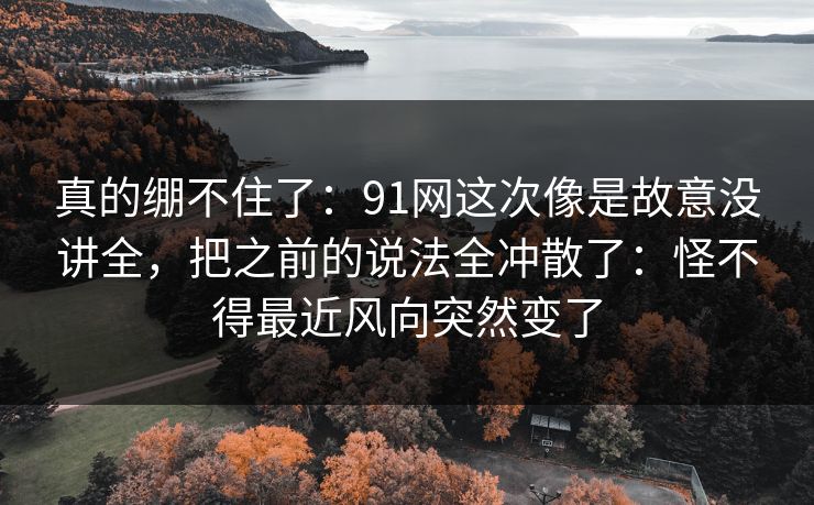 真的绷不住了:91网这次像是故意没讲全,把之前的说法全冲散了:怪不得最近风向突然变了 真的绷不住了:91网这次像是故意没讲全,把之前的说法全冲散了:怪不得最近风向突然变了
