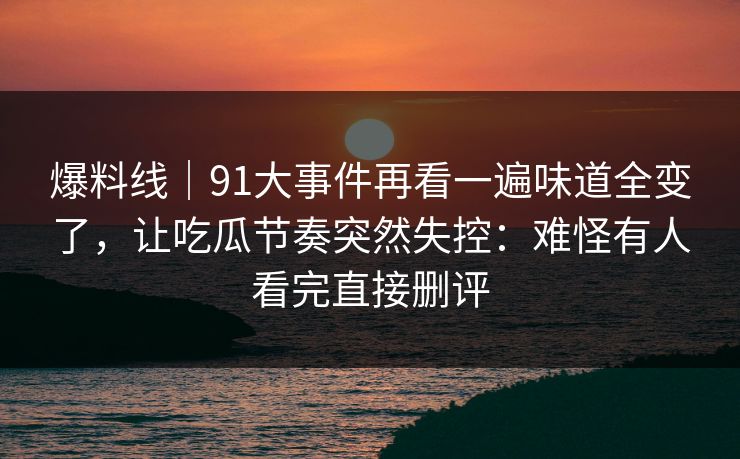 爆料线|91大事件再看一遍味道全变了,让吃瓜节奏突然失控:难怪有人看完直接删评 爆料线|91大事件再看一遍味道全变了,让吃瓜节奏突然失控:难怪有人看完直接删评