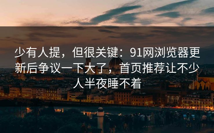 少有人提，但很关键：91网浏览器更新后争议一下大了，首页推荐让不少人半夜睡不着