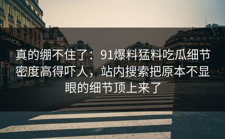 真的绷不住了:91爆料猛料吃瓜细节密度高得吓人,站内搜索把原本不显眼的细节顶上来了 真的绷不住了:91爆料猛料吃瓜细节密度高得吓人,站内搜索把原本不显眼的细节顶上来了
