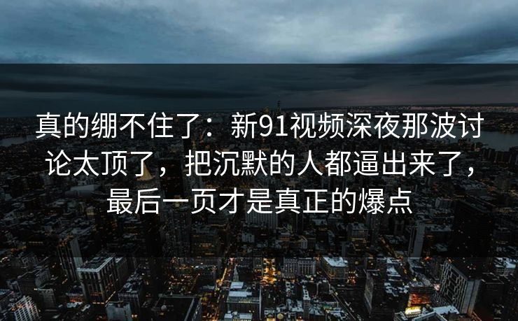 真的绷不住了：新91视频深夜那波讨论太顶了，把沉默的人都逼出来了，最后一页才是真正的爆点