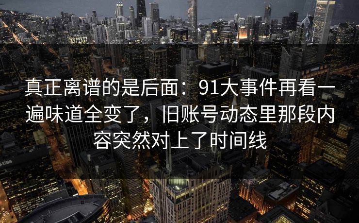 真正离谱的是后面：91大事件再看一遍味道全变了，旧账号动态里那段内容突然对上了时间线