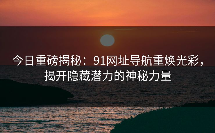 今日重磅揭秘：91网址导航重焕光彩，揭开隐藏潜力的神秘力量
