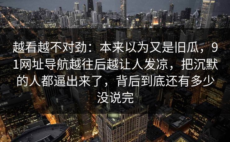 越看越不对劲：本来以为又是旧瓜，91网址导航越往后越让人发凉，把沉默的人都逼出来了，背后到底还有多少没说完