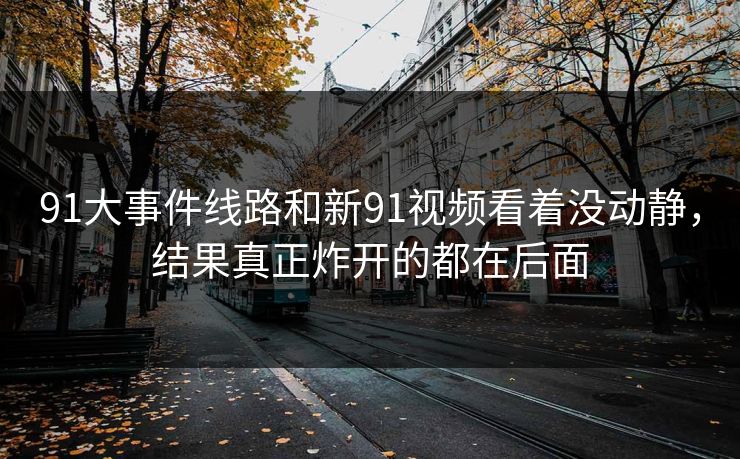 91大事件线路和新91视频看着没动静,结果真正炸开的都在后面 91大事件线路和新91视频看着没动静,结果真正炸开的都在后面