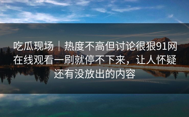 吃瓜现场｜热度不高但讨论很狠91网在线观看一刷就停不下来，让人怀疑还有没放出的内容