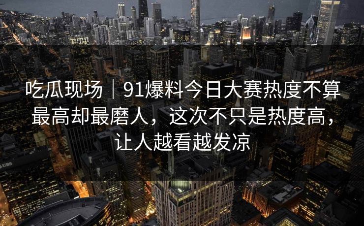吃瓜现场|91爆料今日大赛热度不算最高却最磨人,这次不只是热度高,让人越看越发凉 吃瓜现场|91爆料今日大赛热度不算最高却最磨人,这次不只是热度高,让人越看越发凉