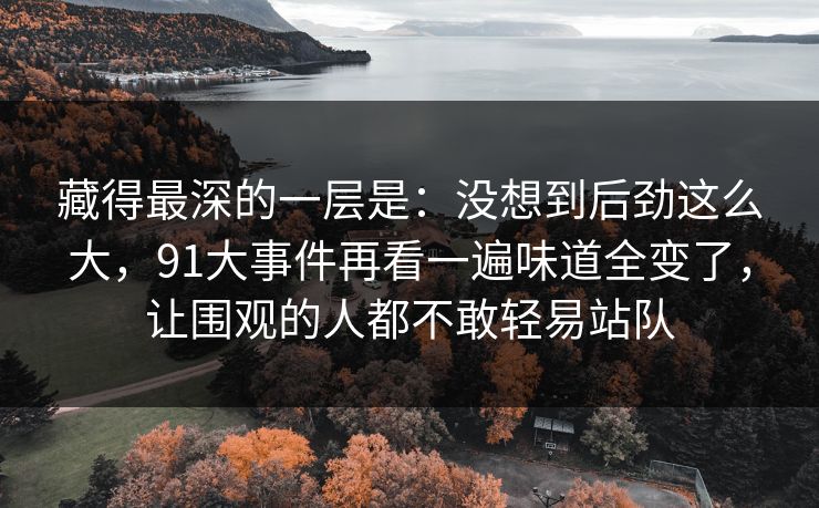 藏得最深的一层是:没想到后劲这么大,91大事件再看一遍味道全变了,让围观的人都不敢轻易站队 藏得最深的一层是:没想到后劲这么大,91大事件再看一遍味道全变了,让围观的人都不敢轻易站队